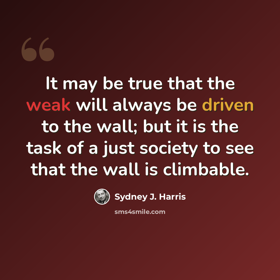 “It may be true that the weak will always be driven to the wall; but it is the task of a just society to see that the wall is climbable.” quote by Sydney J. Harris