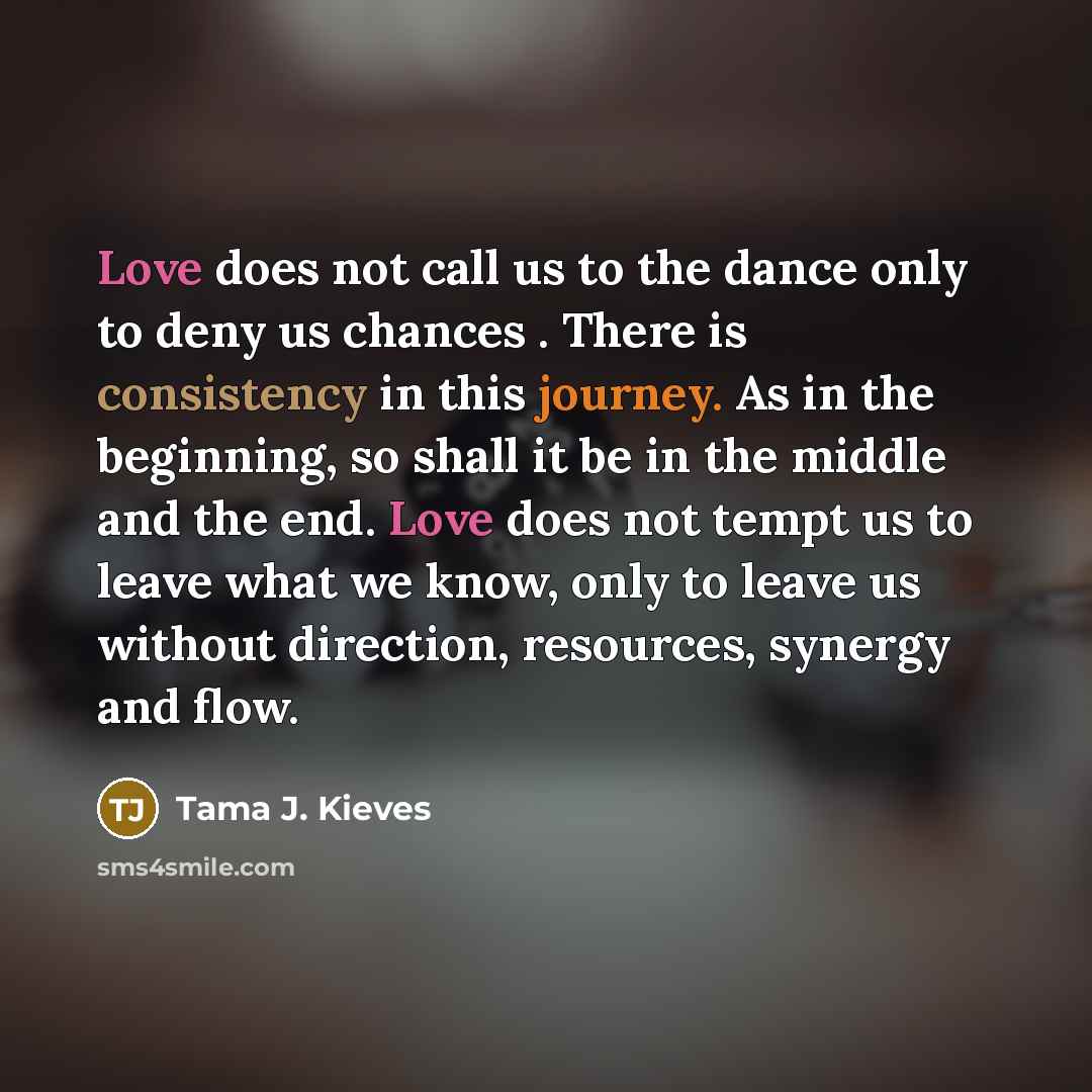 “Love does not call us to the dance only to deny us chances . There is consistency in this journey. As in the beginning, so shall it be in the middle and the end. Love does not tempt us to leave what we know, only to leave us without direction, resources, synergy and flow.” quote by Tama J. Kieves