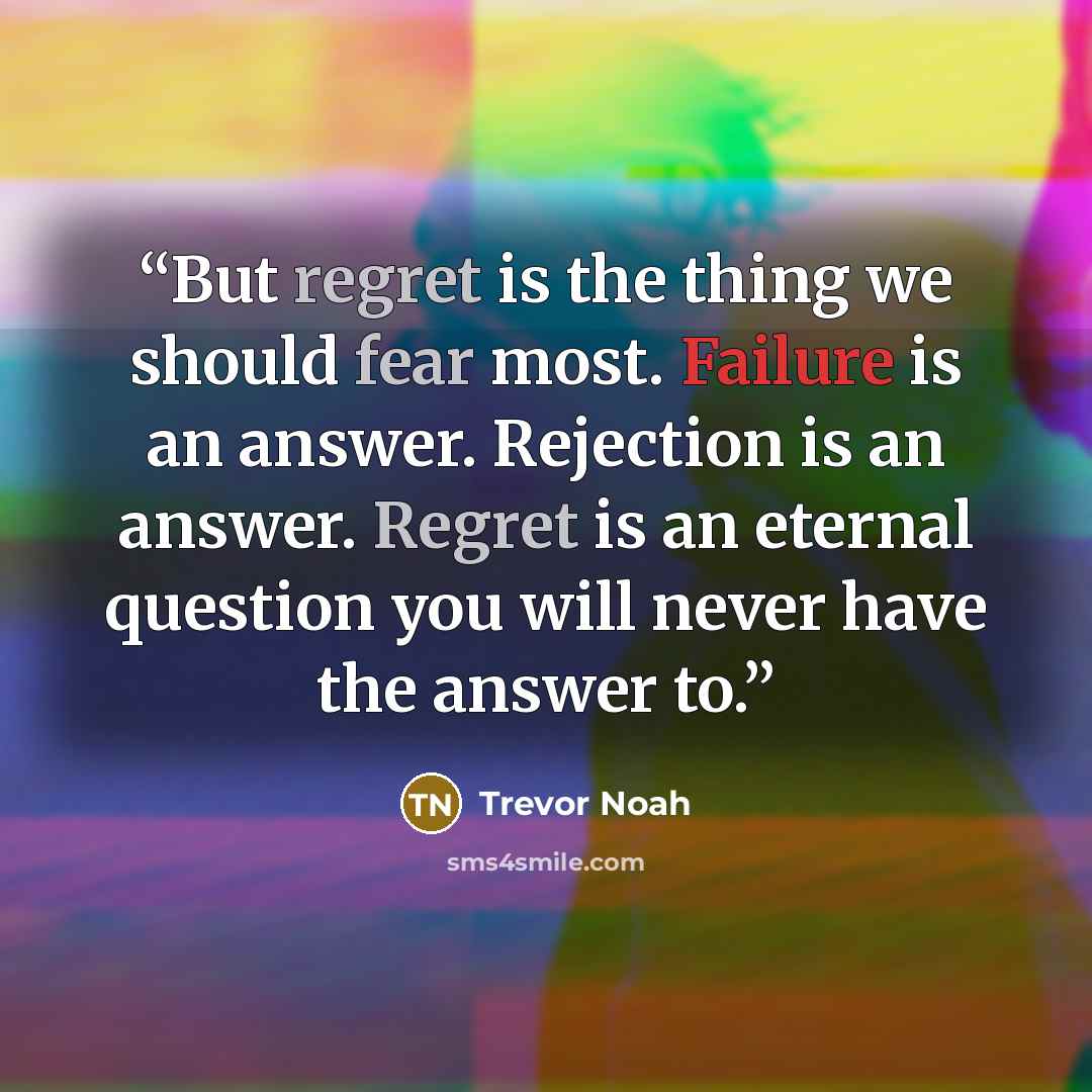 “But regret is the thing we should fear most. Failure is an answer. Rejection is an answer. Regret is an eternal question you will never have the answer to.” quote by Trevor Noah