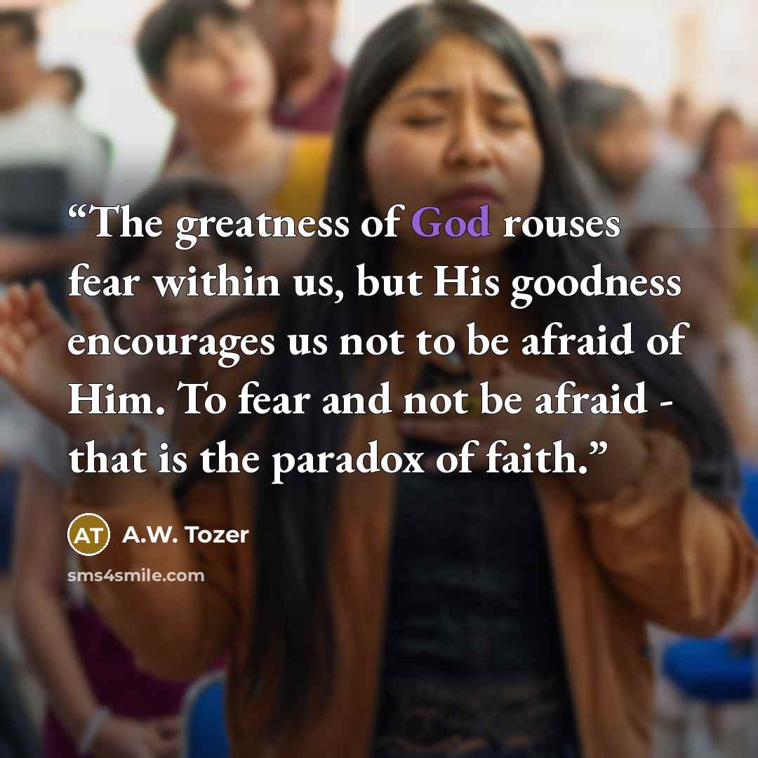 “The greatness of God rouses fear within us, but His goodness encourages us not to be afraid of Him. To fear and not be afraid - that is the paradox of faith.” quote by A.W. Tozer