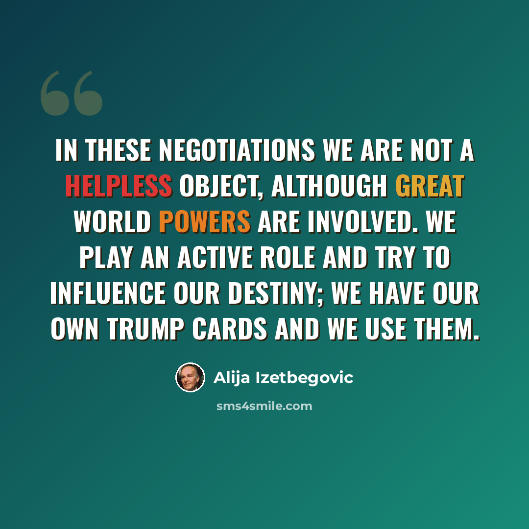 “In these negotiations we are not a helpless object, although great world powers are involved. We play an active role and try to influence our destiny; we have our own trump cards and we use them.” quote by Alija Izetbegovic