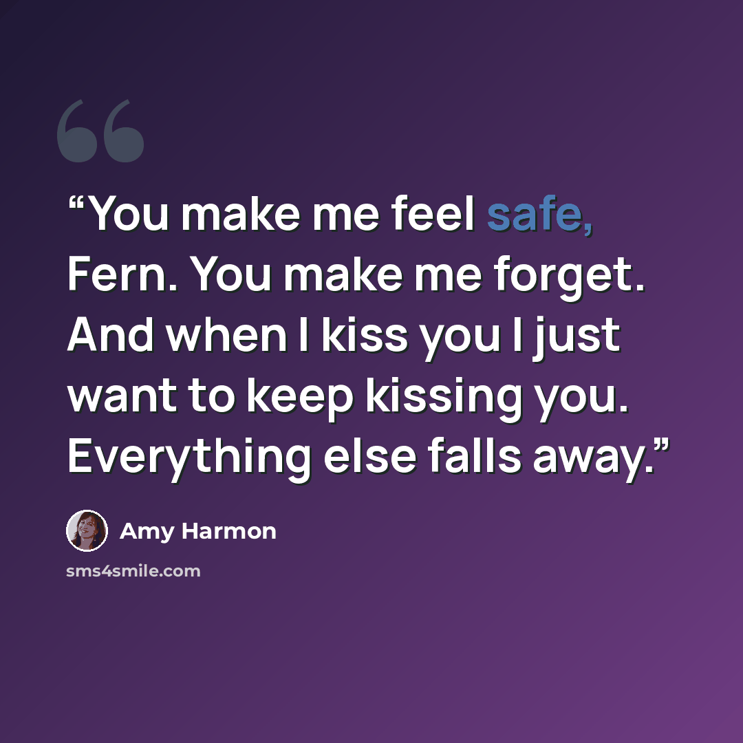 “You make me feel safe, Fern. You make me forget. And when I kiss you I just want to keep kissing you. Everything else falls away.” quote by Amy Harmon