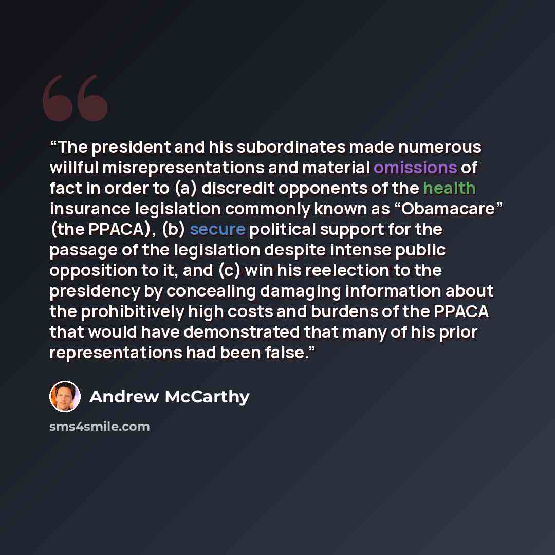 “The president and his subordinates made numerous willful misrepresentations and material omissions of fact in order to (a) discredit opponents of the health insurance legislation commonly known as “Obamacare” (the PPACA), (b) secure political support for the passage of the legislation despite…” quote by Andrew McCarthy