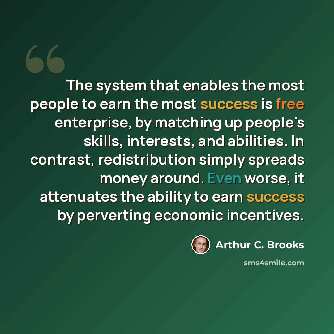“The system that enables the most people to earn the most success is free enterprise, by matching up people's skills, interests, and abilities. In contrast, redistribution simply spreads money around. Even worse, it attenuates the ability to earn success by perverting economic incentives.” quote by Arthur C. Brooks