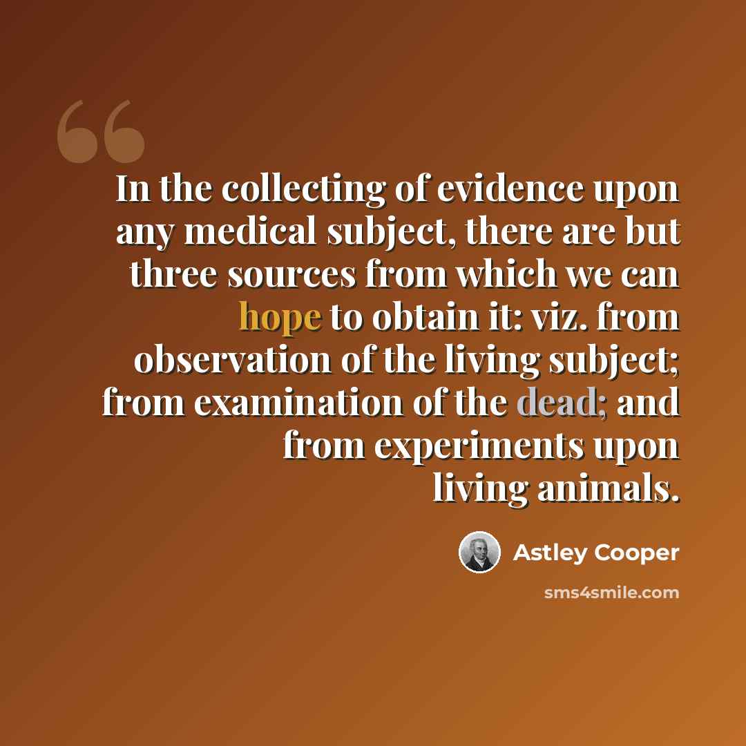 “In the collecting of evidence upon any medical subject, there are but three sources from which we can hope to obtain it: viz. from observation of the living subject; from examination of the dead; and from experiments upon living animals.” quote by Astley Cooper
