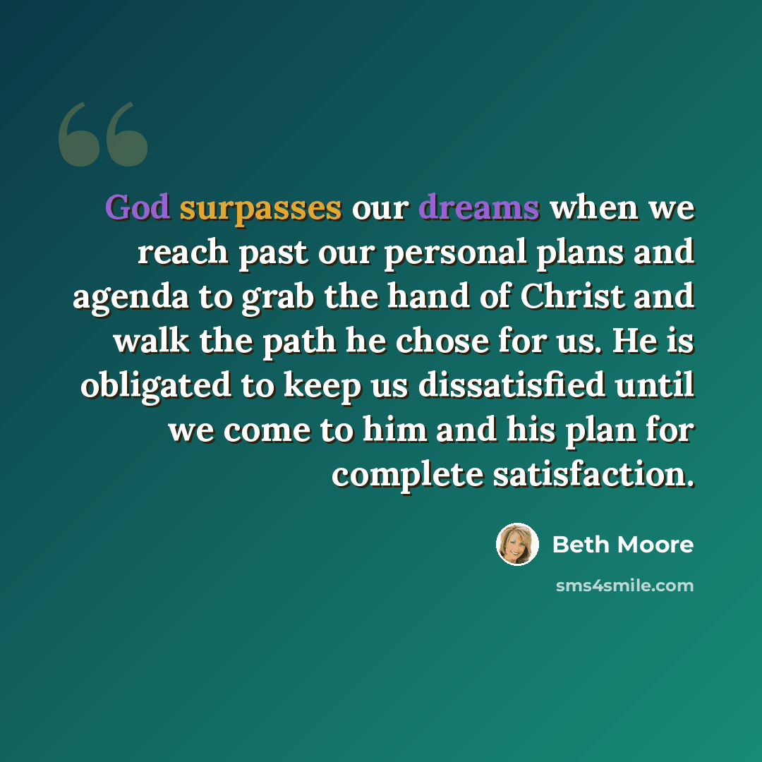 “God surpasses our dreams when we reach past our personal plans and agenda to grab the hand of Christ and walk the path he chose for us. He is obligated to keep us dissatisfied until we come to him and his plan for complete satisfaction.” quote by Beth Moore