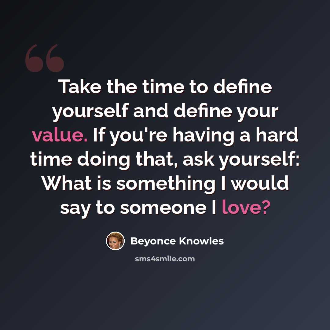 “Take the time to define yourself and define your value. If you're having a hard time doing that, ask yourself: What is something I would say to someone I love?” quote by Beyonce Knowles