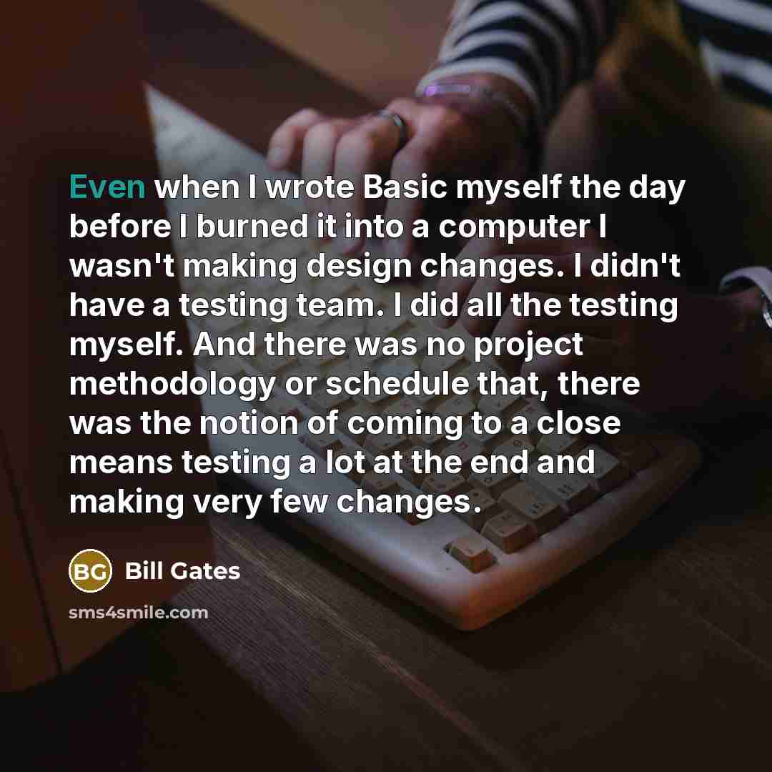“Even when I wrote Basic myself the day before I burned it into a computer I wasn't making design changes. I didn't have a testing team. I did all the testing myself. And there was no project methodology or schedule that, there was the notion of coming to a close means testing a lot at the end and…” quote by Bill Gates