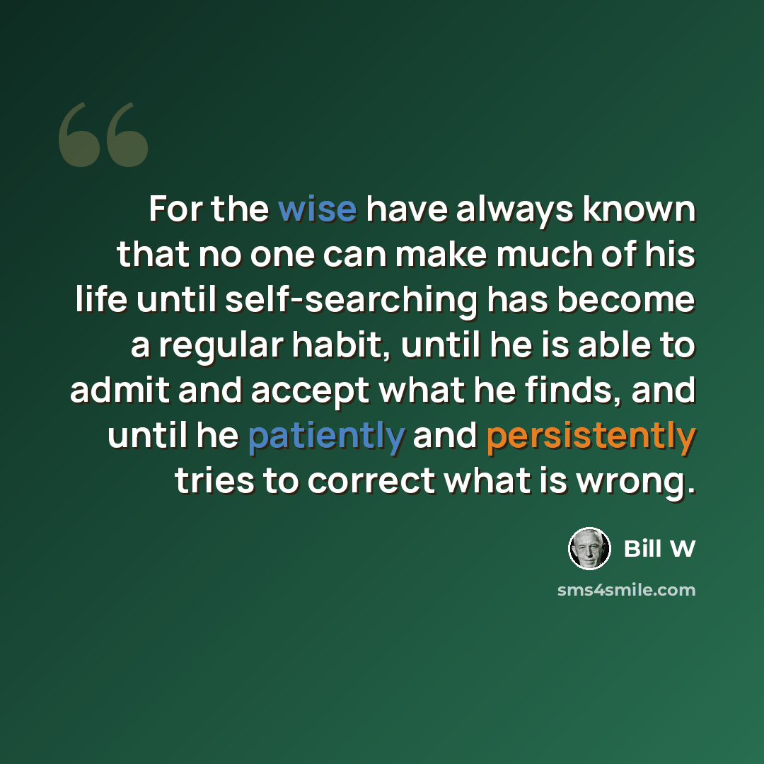 “For the wise have always known that no one can make much of his life until self-searching has become a regular habit, until he is able to admit and accept what he finds, and until he patiently and persistently tries to correct what is wrong.” quote by Bill W