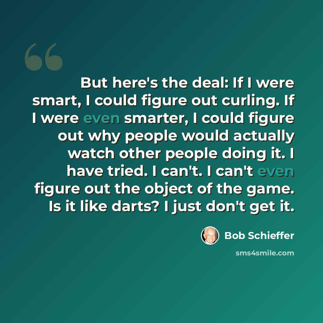 “But here's the deal: If I were smart, I could figure out curling. If I were even smarter, I could figure out why people would actually watch other people doing it. I have tried. I can't. I can't even figure out the object of the game. Is it like darts? I just don't get it.” quote by Bob Schieffer