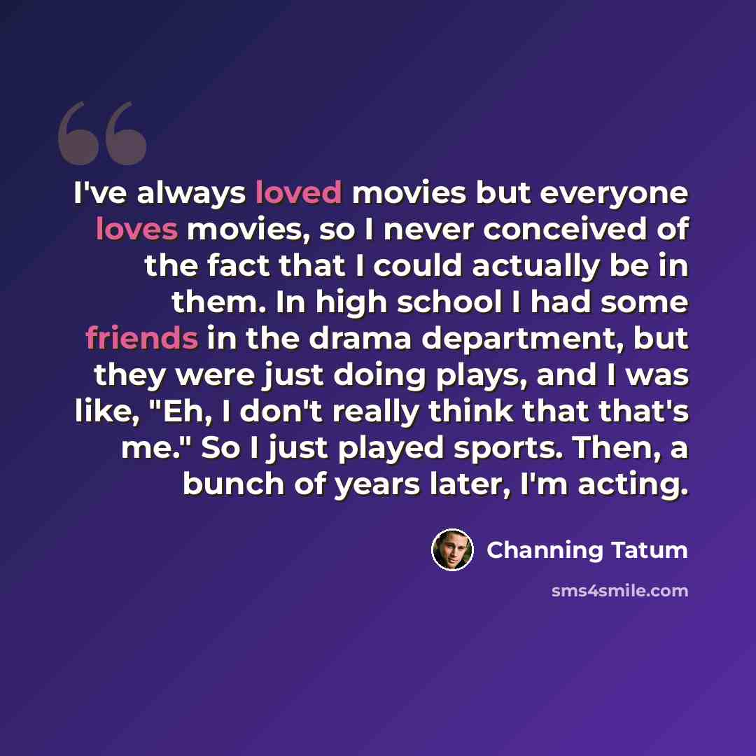 “I've always loved movies but everyone loves movies, so I never conceived of the fact that I could actually be in them. In high school I had some friends in the drama department, but they were just doing plays, and I was like, "Eh, I don't really think that that's me." So I just played sports…” quote by Channing Tatum