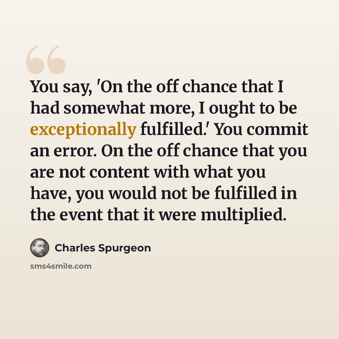 “You say, 'On the off chance that I had somewhat more, I ought to be exceptionally fulfilled.' You commit an error. On the off chance that you are not content with what you have, you would not be fulfilled in the event that it were multiplied.” quote by Charles Spurgeon
