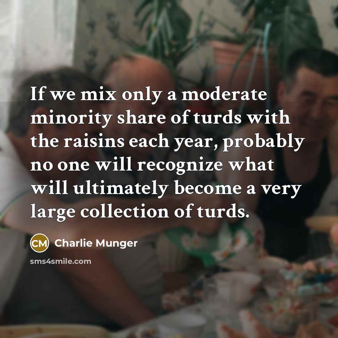 “If we mix only a moderate minority share of turds with the raisins each year, probably no one will recognize what will ultimately become a very large collection of turds.” quote by Charlie Munger