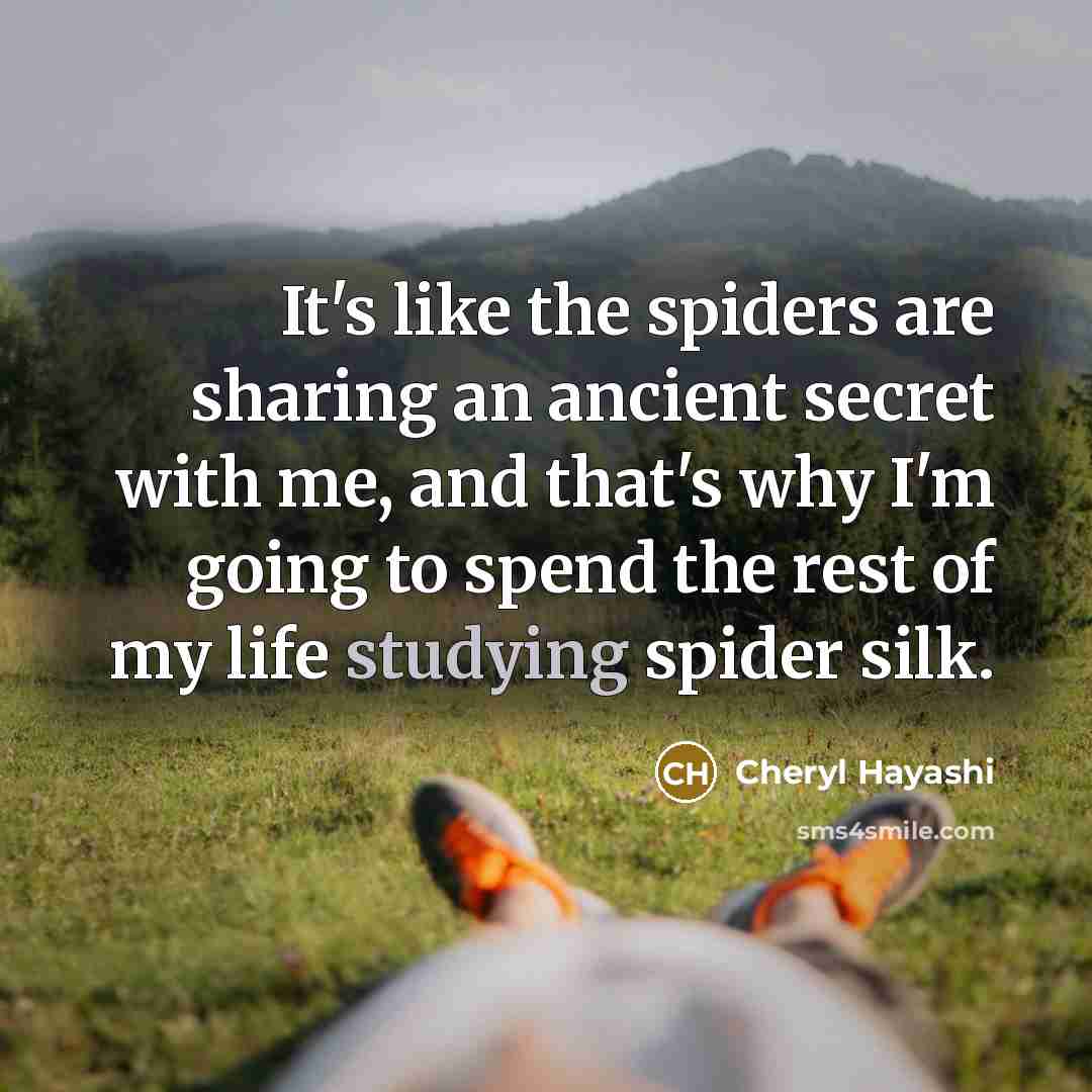 “It's like the spiders are sharing an ancient secret with me, and that's why I'm going to spend the rest of my life studying spider silk.” quote by Cheryl Hayashi