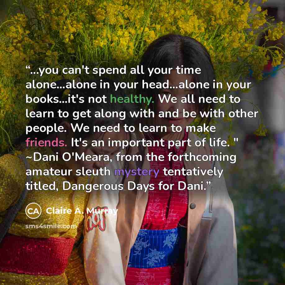 “...you can't spend all your time alone…alone in your head…alone in your books…it's not healthy. We all need to learn to get along with and be with other people. We need to learn to make friends. It's an important part of life. " ~Dani O'Meara, from the forthcoming amateur sleuth mystery…” quote by Claire A. Murray