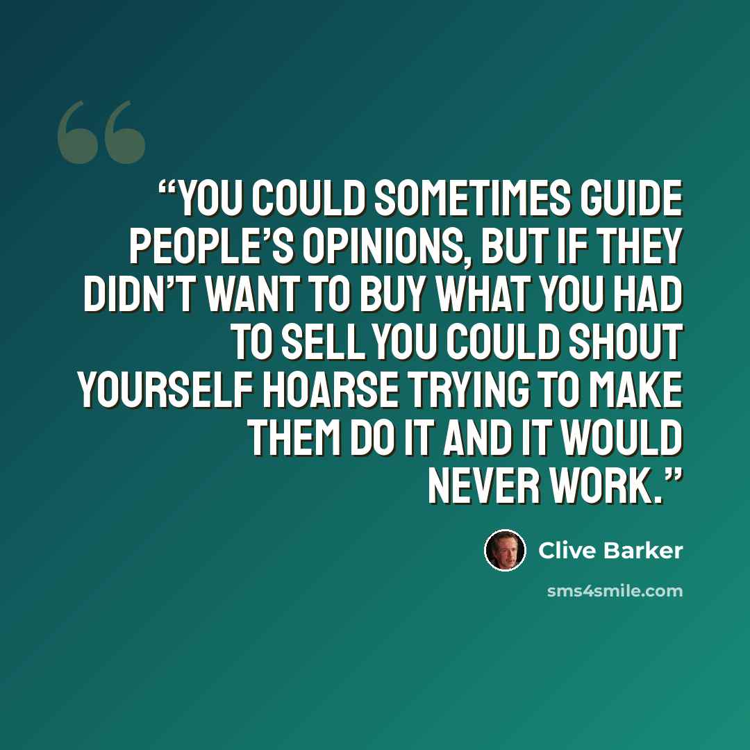 “You could sometimes guide people’s opinions, but if they didn’t want to buy what you had to sell you could shout yourself hoarse trying to make them do it and it would never work.” quote by Clive Barker