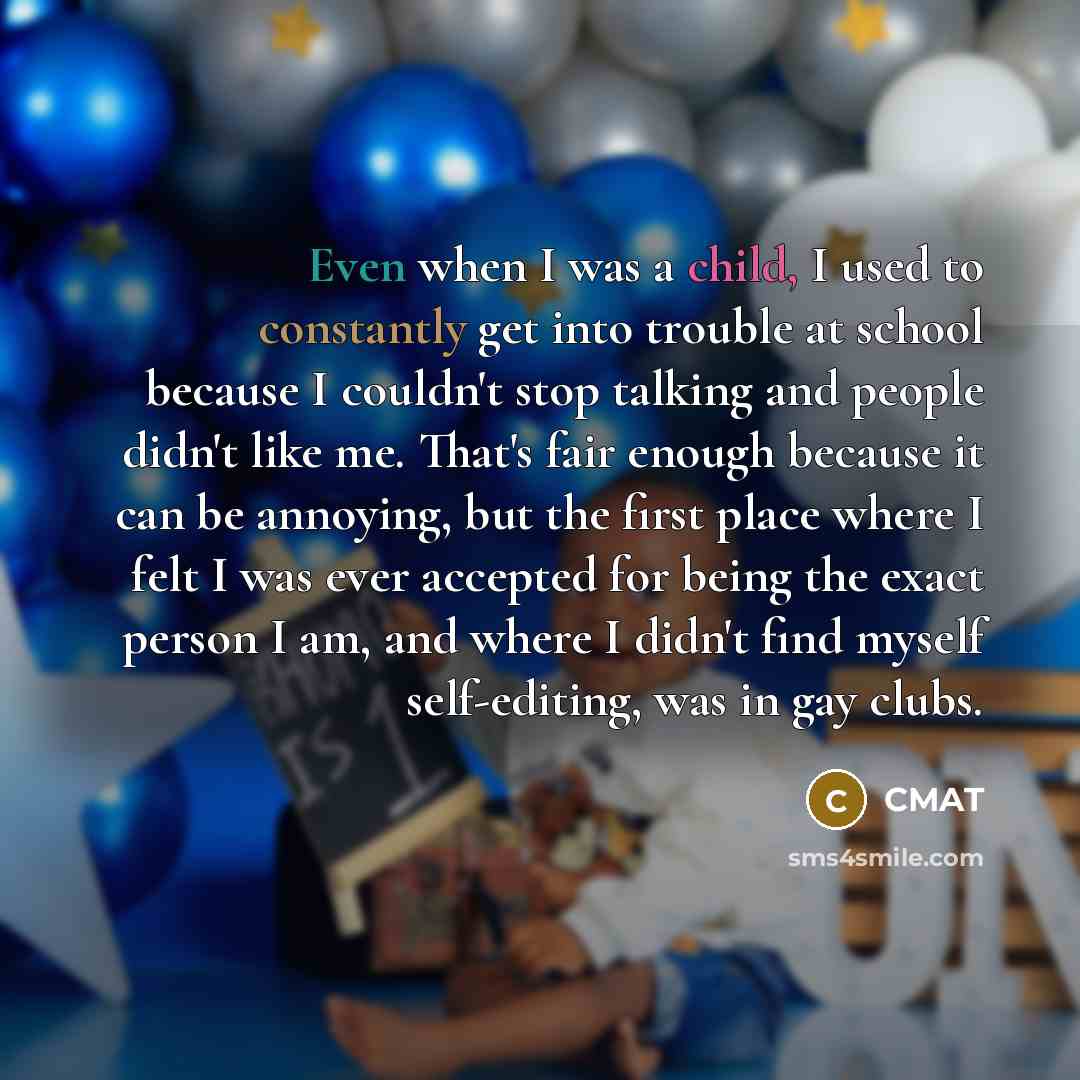 “Even when I was a child, I used to constantly get into trouble at school because I couldn't stop talking and people didn't like me. That's fair enough because it can be annoying, but the first place where I felt I was ever accepted for being the exact person I am, and where I didn't find myself…” quote by CMAT