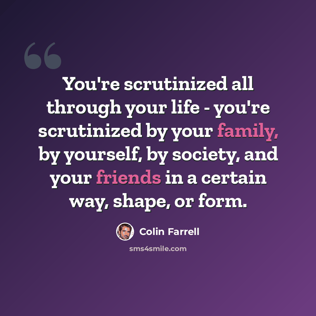 “You're scrutinized all through your life - you're scrutinized by your family, by yourself, by society, and your friends in a certain way, shape, or form.” quote by Colin Farrell