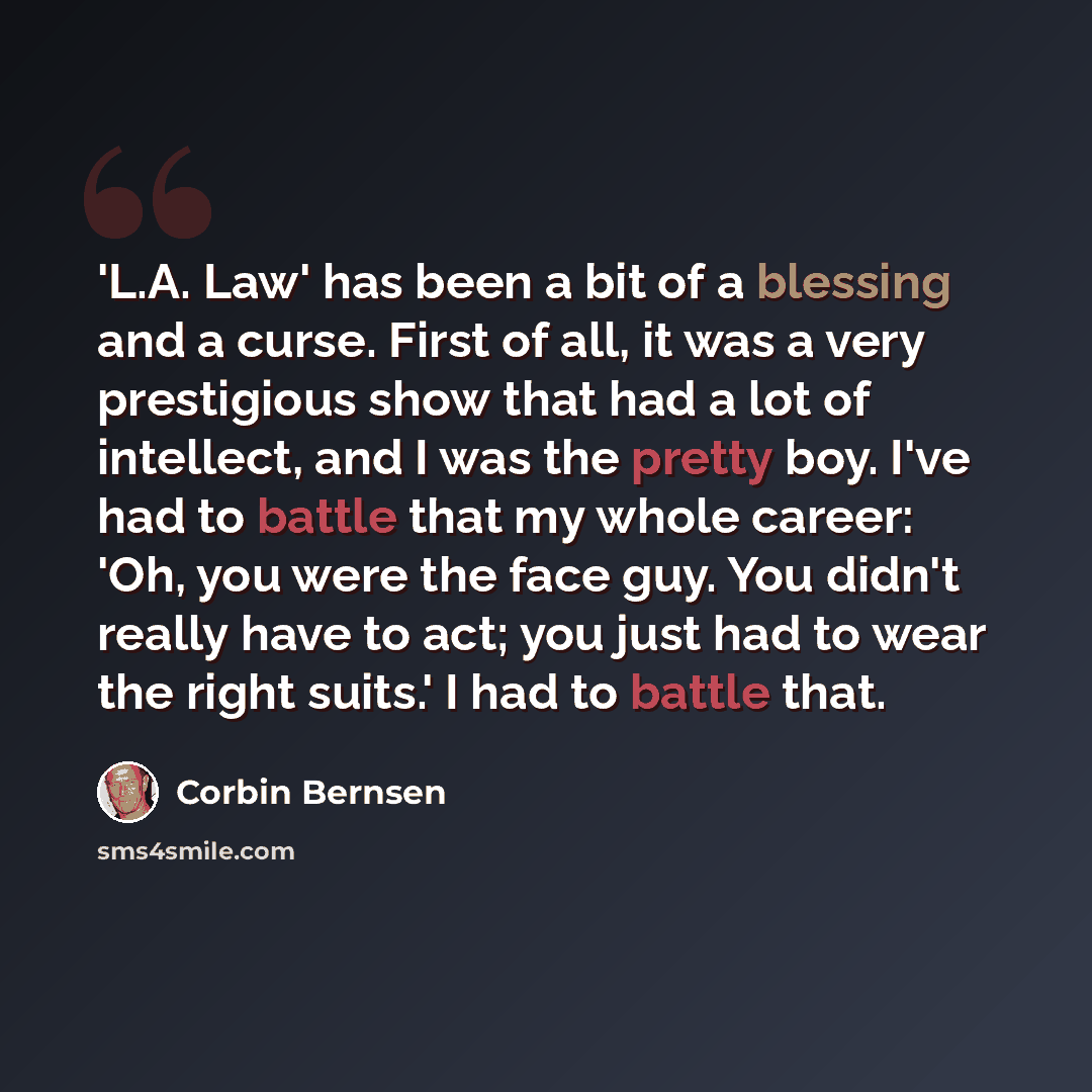 “'L.A. Law' has been a bit of a blessing and a curse. First of all, it was a very prestigious show that had a lot of intellect, and I was the pretty boy. I've had to battle that my whole career: 'Oh, you were the face guy. You didn't really have to act; you just had to wear the right suits.' I had…” quote by Corbin Bernsen