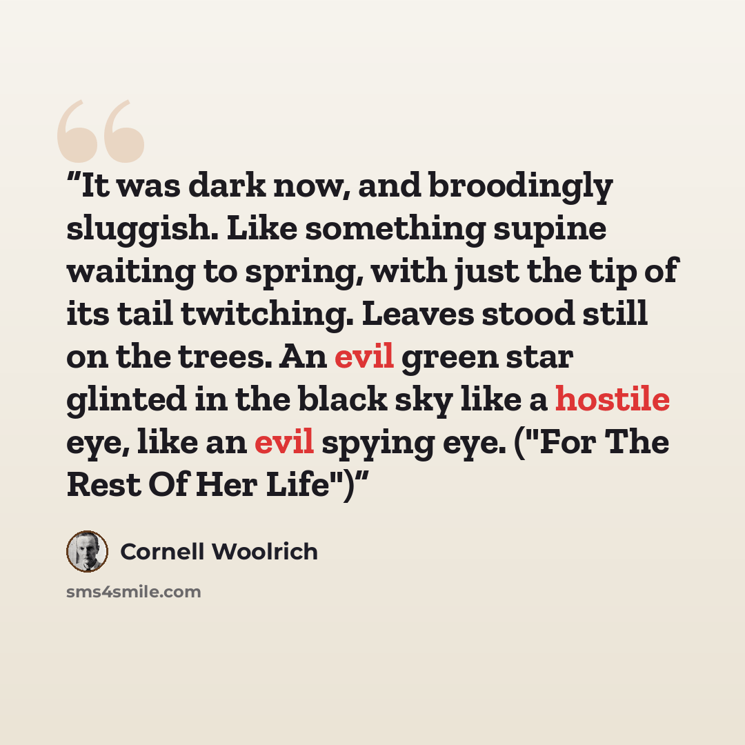 “It was dark now, and broodingly sluggish. Like something supine waiting to spring, with just the tip of its tail twitching. Leaves stood still on the trees. An evil green star glinted in the black sky like a hostile eye, like an evil spying eye. ("For The Rest Of Her Life")” quote by Cornell Woolrich