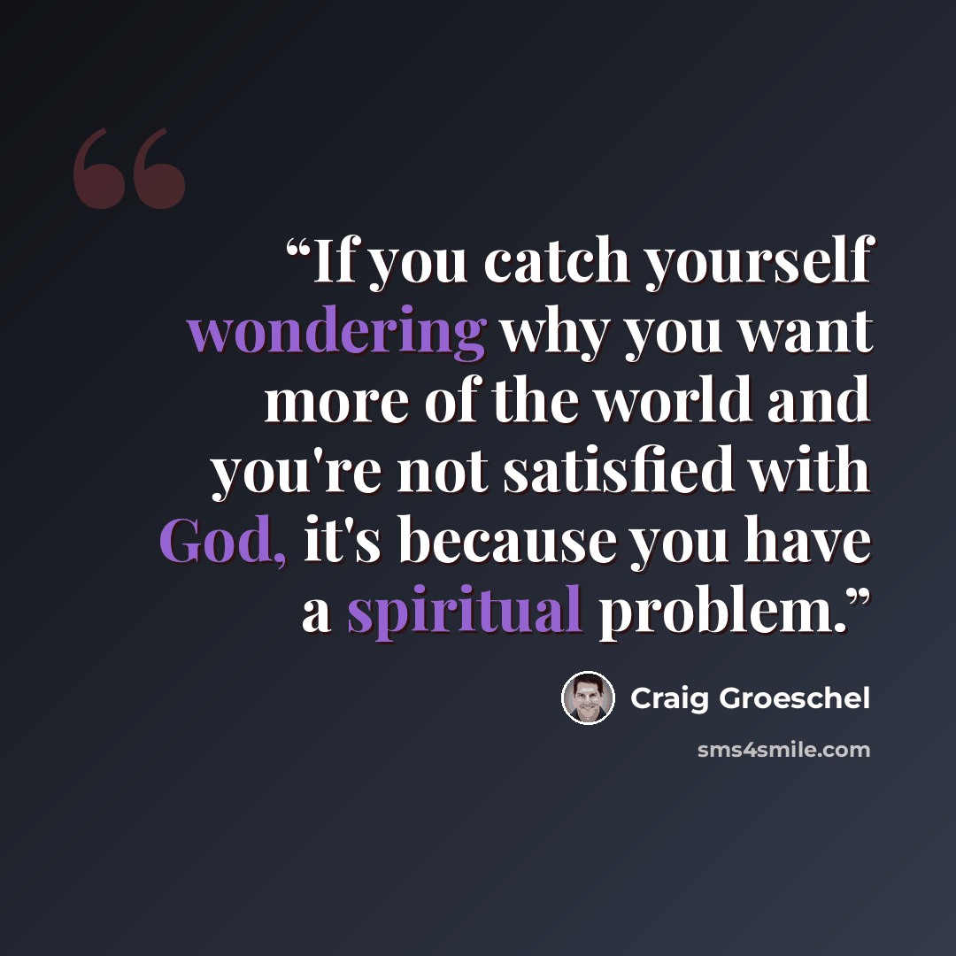 “If you catch yourself wondering why you want more of the world and you're not satisfied with God, it's because you have a spiritual problem.” quote by Craig Groeschel