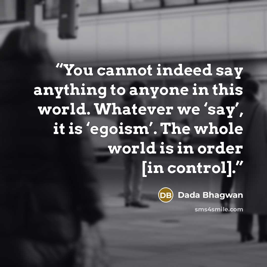 “You cannot indeed say anything to anyone in this world. Whatever we ‘say’, it is ‘egoism’. The whole world is in order [in control].” quote by Dada Bhagwan