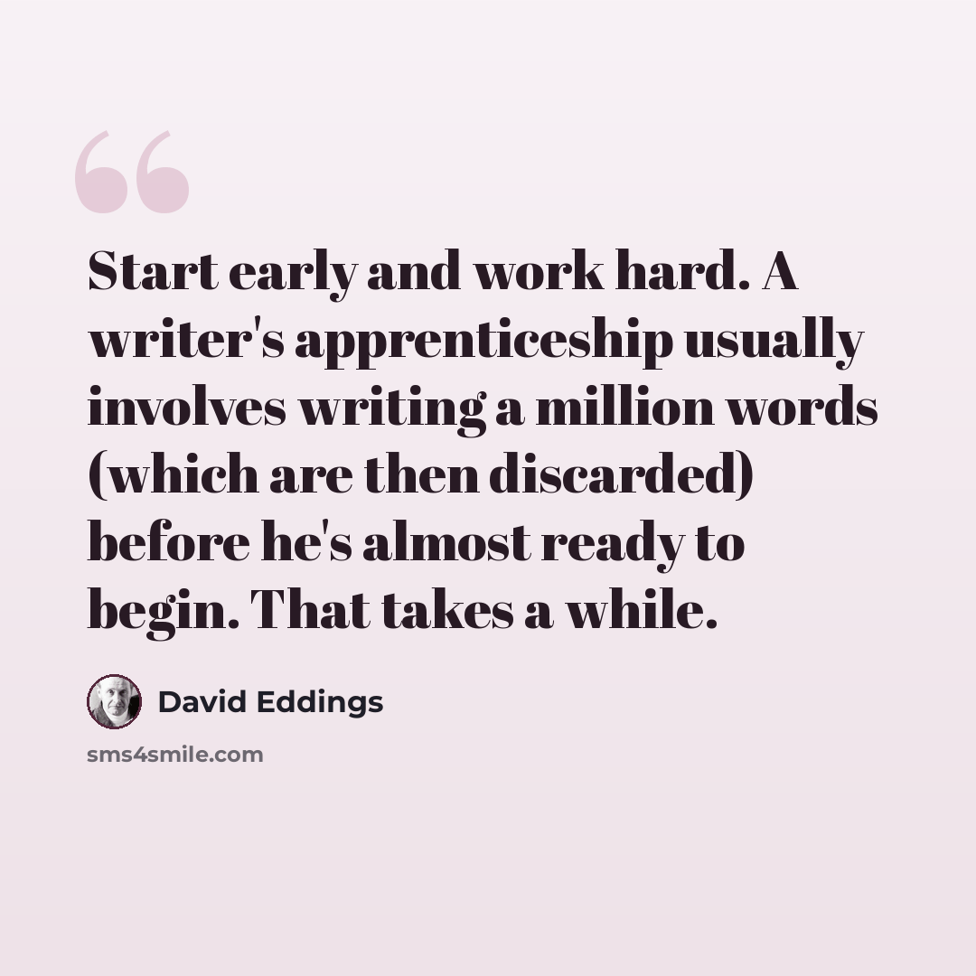 “Start early and work hard. A writer's apprenticeship usually involves writing a million words (which are then discarded) before he's almost ready to begin. That takes a while.” quote by David Eddings