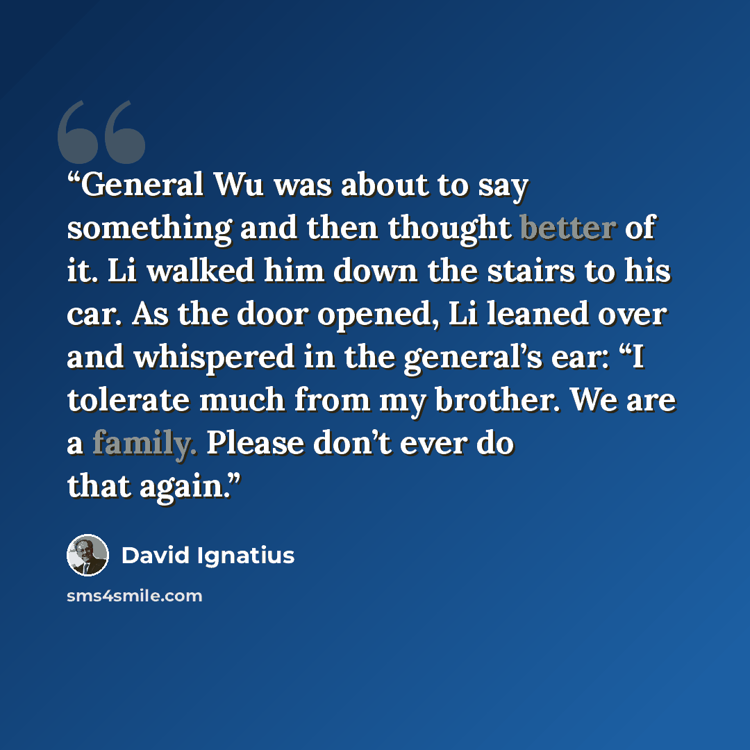 “General Wu was about to say something and then thought better of it. Li walked him down the stairs to his car. As the door opened, Li leaned over and whispered in the general’s ear: “I tolerate much from my brother. We are a family. Please don’t ever do that again.” quote by David Ignatius