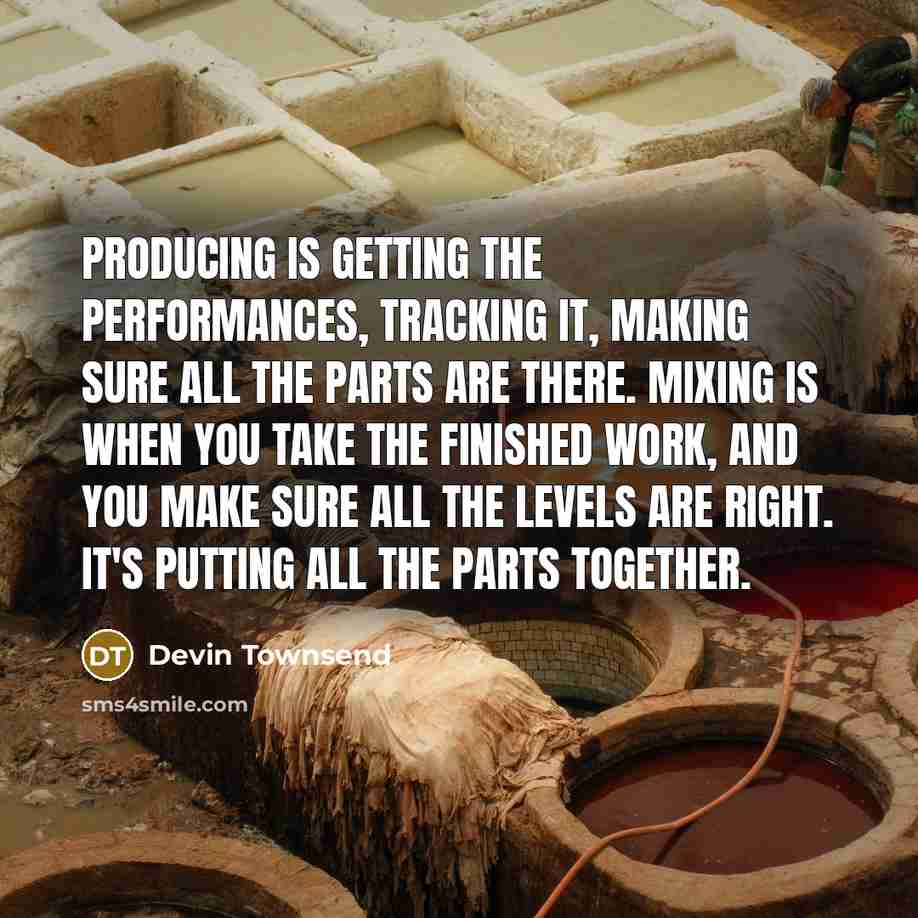 “Producing is getting the performances, tracking it, making sure all the parts are there. Mixing is when you take the finished work, and you make sure all the levels are right. It's putting all the parts together.” quote by Devin Townsend