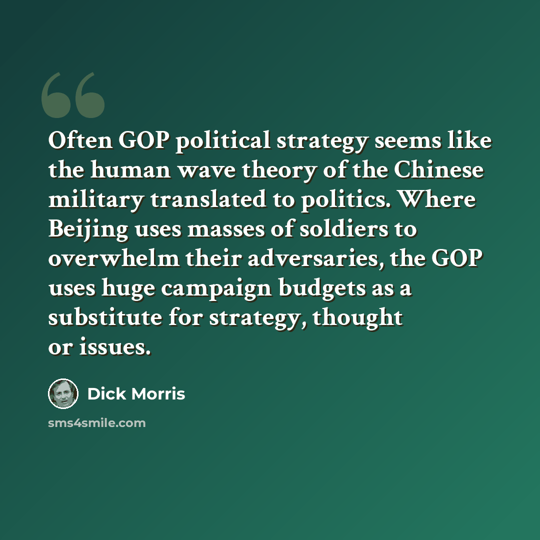 “Often GOP political strategy seems like the human wave theory of the Chinese military translated to politics. Where Beijing uses masses of soldiers to overwhelm their adversaries, the GOP uses huge campaign budgets as a substitute for strategy, thought or issues.” quote by Dick Morris