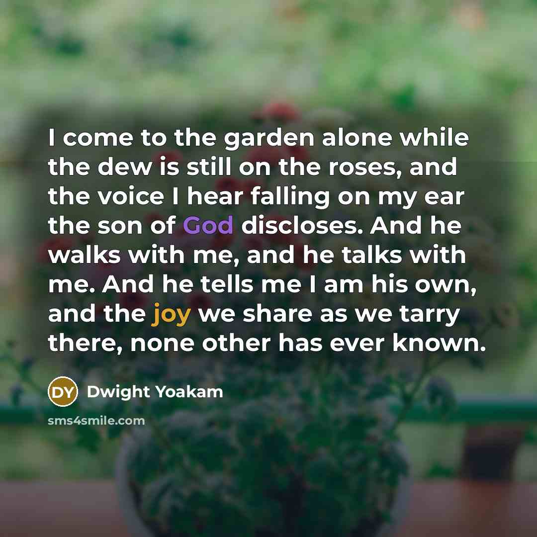 “I come to the garden alone while the dew is still on the roses, and the voice I hear falling on my ear the son of God discloses. And he walks with me, and he talks with me. And he tells me I am his own, and the joy we share as we tarry there, none other has ever known.” quote by Dwight Yoakam