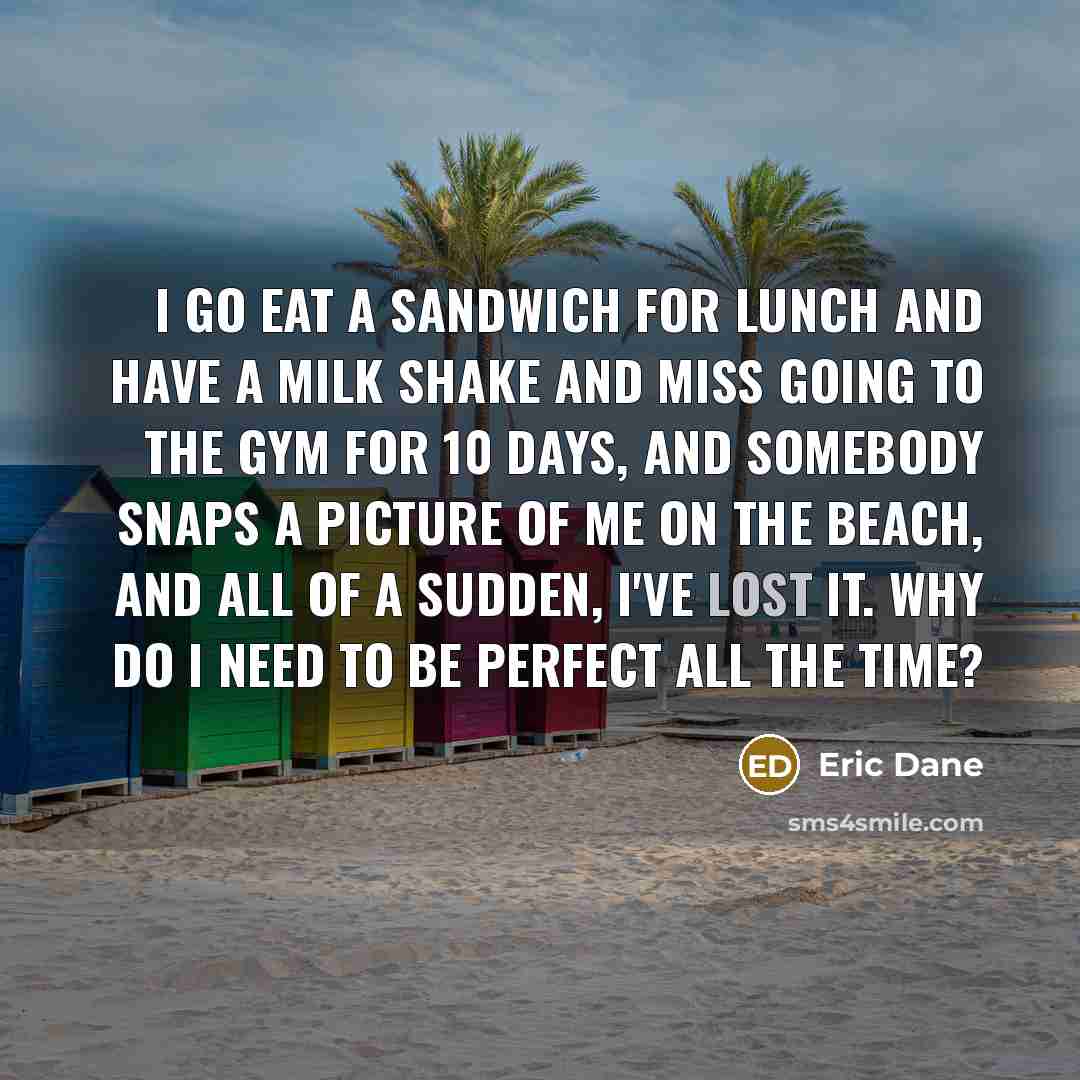 “I go eat a sandwich for lunch and have a milk shake and miss going to the gym for 10 days, and somebody snaps a picture of me on the beach, and all of a sudden, I've lost it. Why do I need to be perfect all the time?” quote by Eric Dane