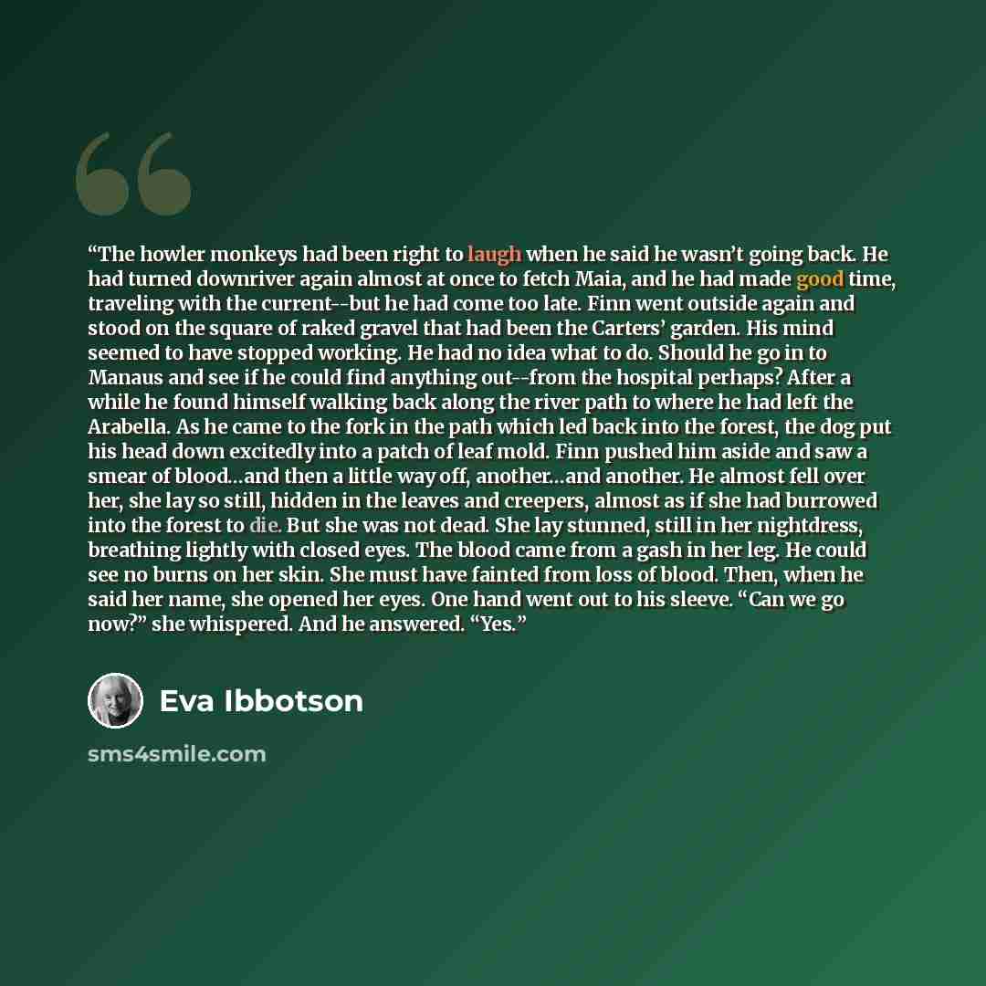 “The howler monkeys had been right to laugh when he said he wasn’t going back. He had turned downriver again almost at once to fetch Maia, and he had made good time, traveling with the current--but he had come too late. Finn went outside again and stood on the square of raked gravel that had been…” quote by Eva Ibbotson
