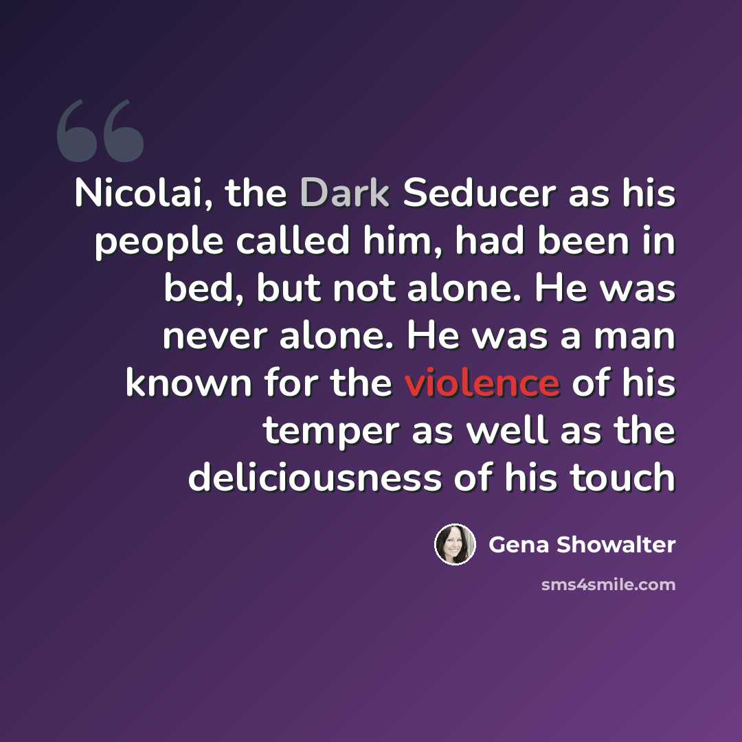 “Nicolai, the Dark Seducer as his people called him, had been in bed, but not alone. He was never alone. He was a man known for the violence of his temper as well as the deliciousness of his touch” quote by Gena Showalter