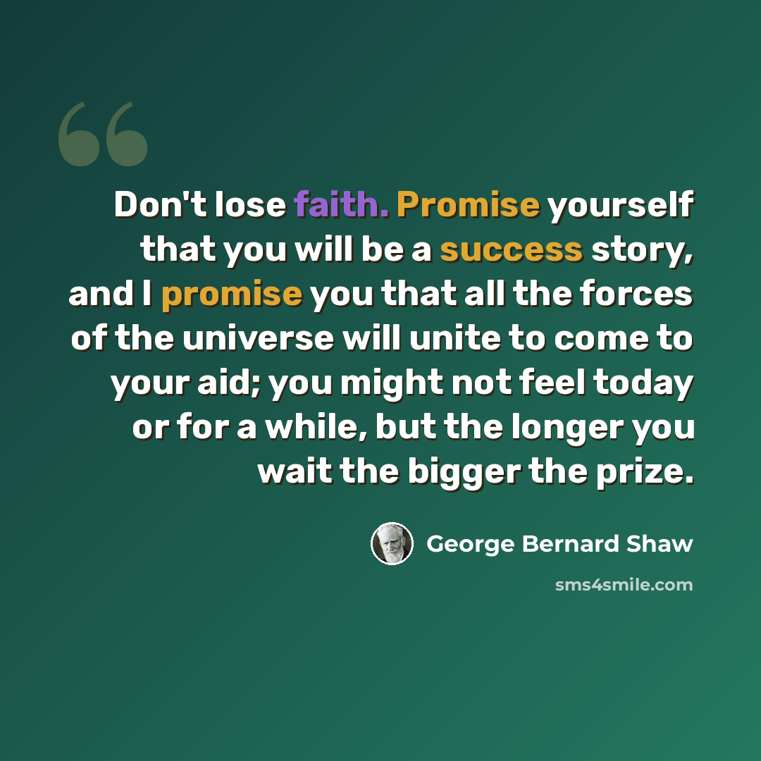 “Don't lose faith. Promise yourself that you will be a success story, and I promise you that all the forces of the universe will unite to come to your aid; you might not feel today or for a while, but the longer you wait the bigger the prize.” quote by George Bernard Shaw
