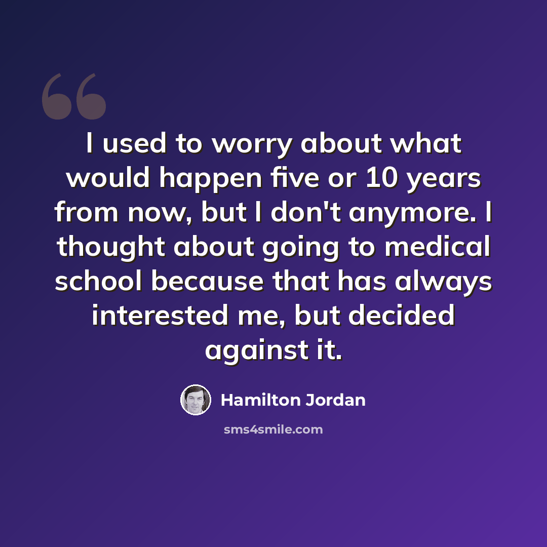 “I used to worry about what would happen five or 10 years from now, but I don't anymore. I thought about going to medical school because that has always interested me, but decided against it.” quote by Hamilton Jordan