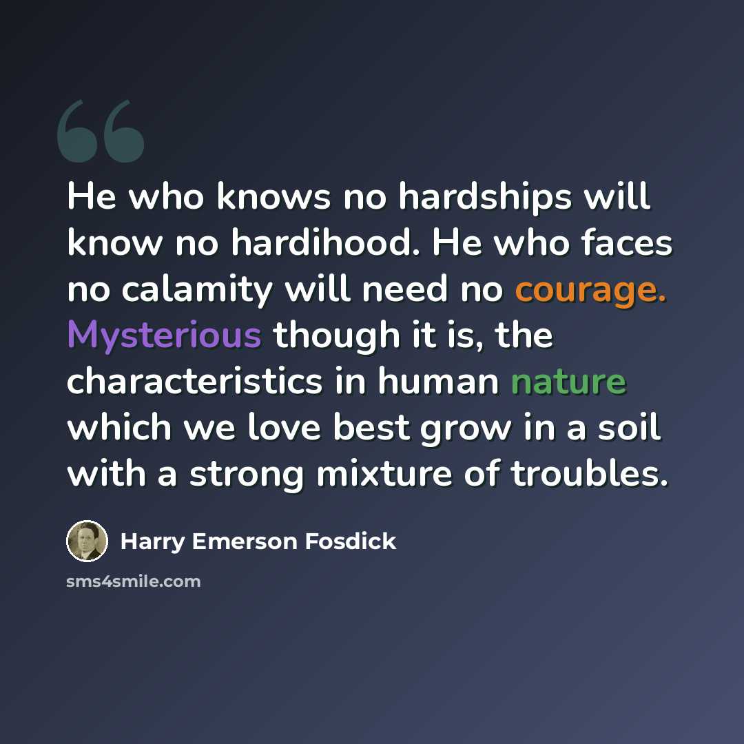 “He who knows no hardships will know no hardihood. He who faces no calamity will need no courage. Mysterious though it is, the characteristics in human nature which we love best grow in a soil with a strong mixture of troubles.” quote by Harry Emerson Fosdick