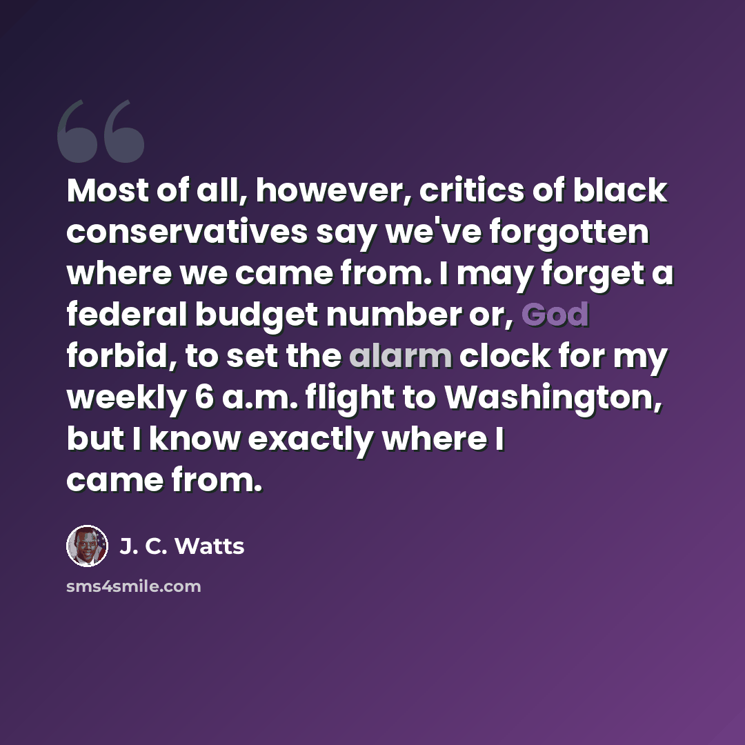 “Most of all, however, critics of black conservatives say we've forgotten where we came from. I may forget a federal budget number or, God forbid, to set the alarm clock for my weekly 6 a.m. flight to Washington, but I know exactly where I came from.” quote by J. C. Watts
