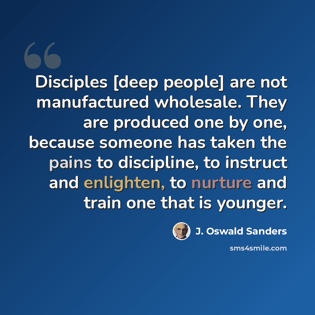 “Disciples [deep people] are not manufactured wholesale. They are produced one by one, because someone has taken the pains to discipline, to instruct and enlighten, to nurture and train one that is younger.” quote by J. Oswald Sanders