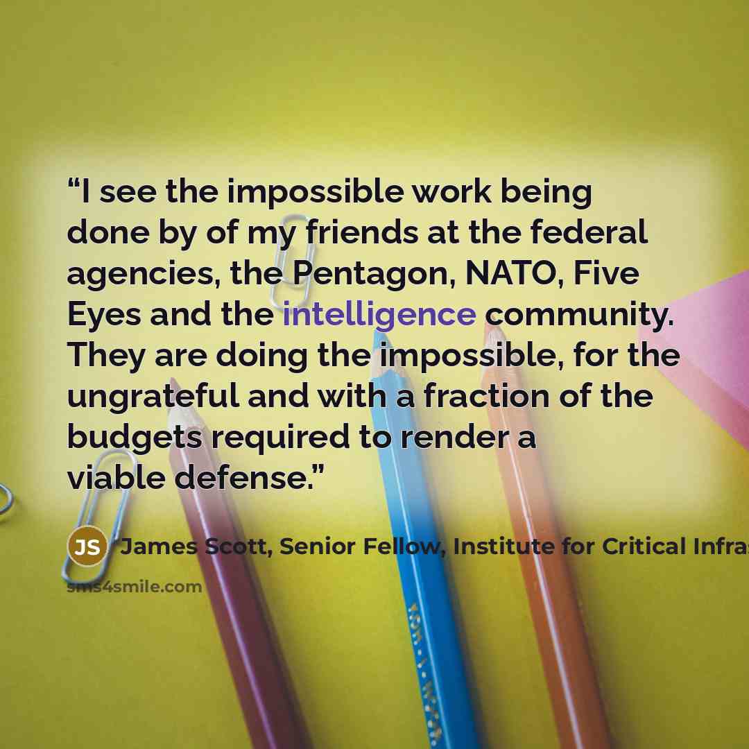“I see the impossible work being done by of my friends at the federal agencies, the Pentagon, NATO, Five Eyes and the intelligence community. They are doing the impossible, for the ungrateful and with a fraction of the budgets required to render a viable defense.” quote by James Scott, Senior Fellow, Institute for Critical Infrastructure Technology