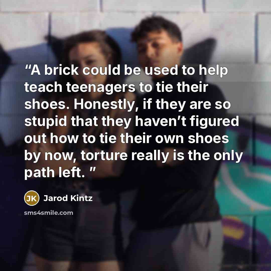 “A brick could be used to help teach teenagers to tie their shoes. Honestly, if they are so stupid that they haven’t figured out how to tie their own shoes by now, torture really is the only path left.” quote by Jarod Kintz
