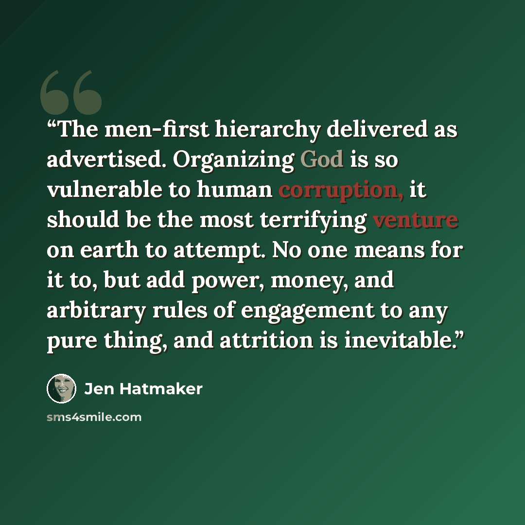 “The men-first hierarchy delivered as advertised. Organizing God is so vulnerable to human corruption, it should be the most terrifying venture on earth to attempt. No one means for it to, but add power, money, and arbitrary rules of engagement to any pure thing, and attrition is inevitable.” quote by Jen Hatmaker