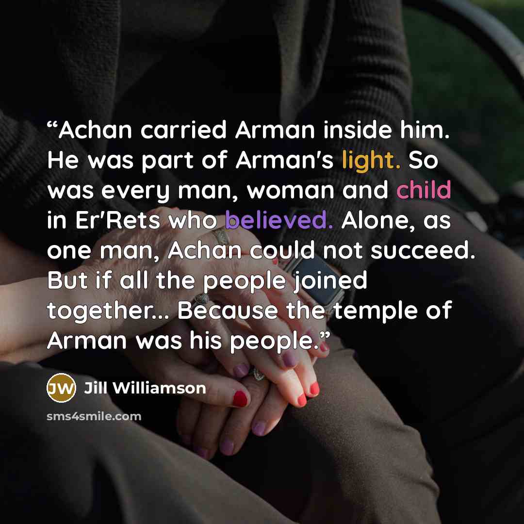 “Achan carried Arman inside him. He was part of Arman's light. So was every man, woman and child in Er'Rets who believed. Alone, as one man, Achan could not succeed. But if all the people joined together... Because the temple of Arman was his people.” quote by Jill Williamson
