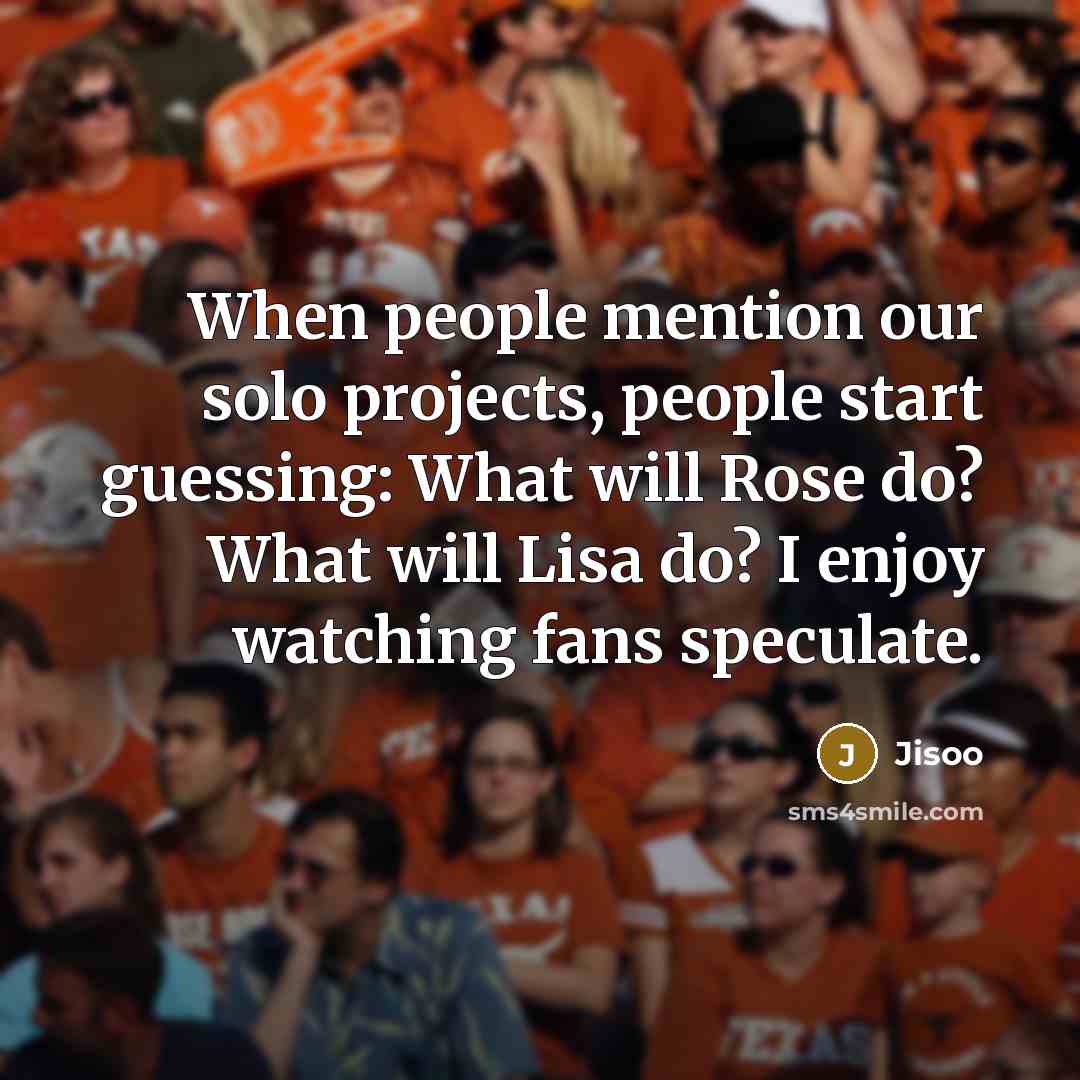 “When people mention our solo projects, people start guessing: What will Rose do? What will Lisa do? I enjoy watching fans speculate.” quote by Jisoo