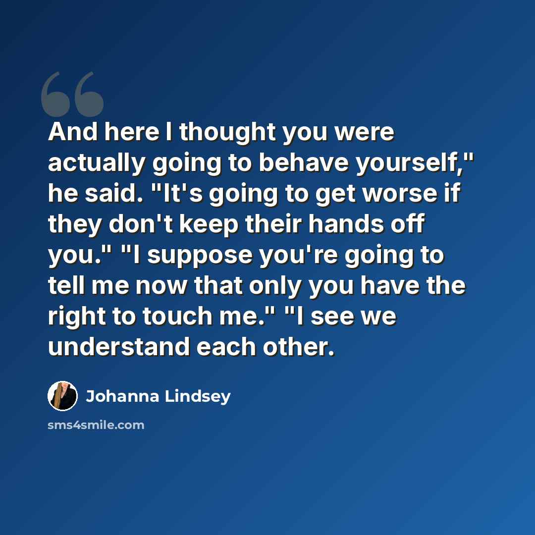 “And here I thought you were actually going to behave yourself," he said. "It's going to get worse if they don't keep their hands off you." "I suppose you're going to tell me now that only you have the right to touch me." "I see we understand each other.” quote by Johanna Lindsey