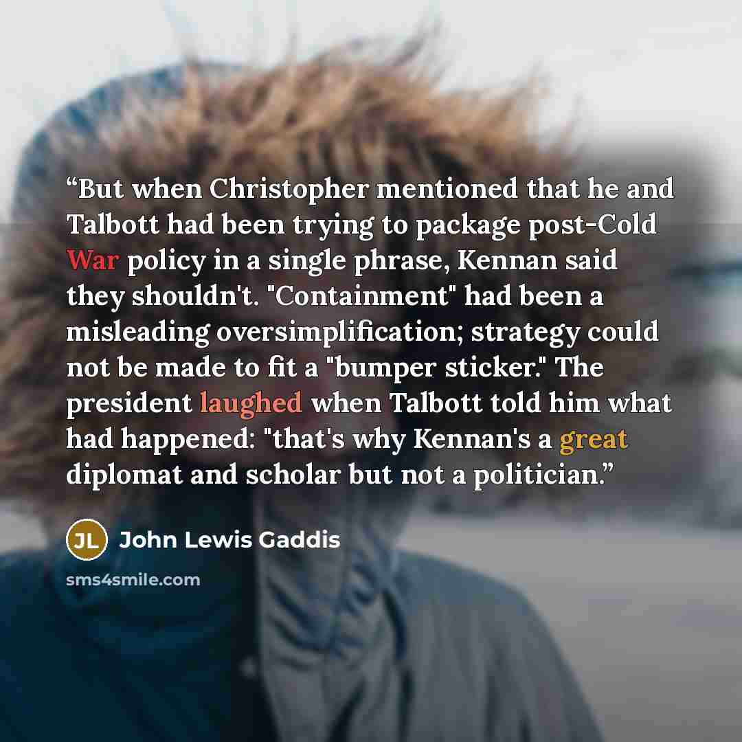 “But when Christopher mentioned that he and Talbott had been trying to package post-Cold War policy in a single phrase, Kennan said they shouldn't. "Containment" had been a misleading oversimplification; strategy could not be made to fit a "bumper sticker." The president laughed when Talbott told…” quote by John Lewis Gaddis