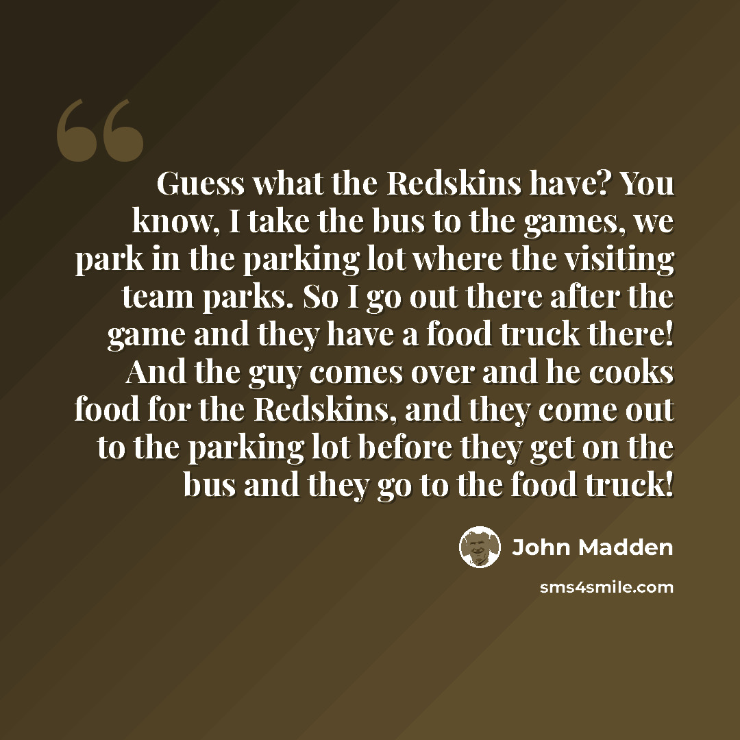 “Guess what the Redskins have? You know, I take the bus to the games, we park in the parking lot where the visiting team parks. So I go out there after the game and they have a food truck there! And the guy comes over and he cooks food for the Redskins, and they come out to the parking lot before…” quote by John Madden