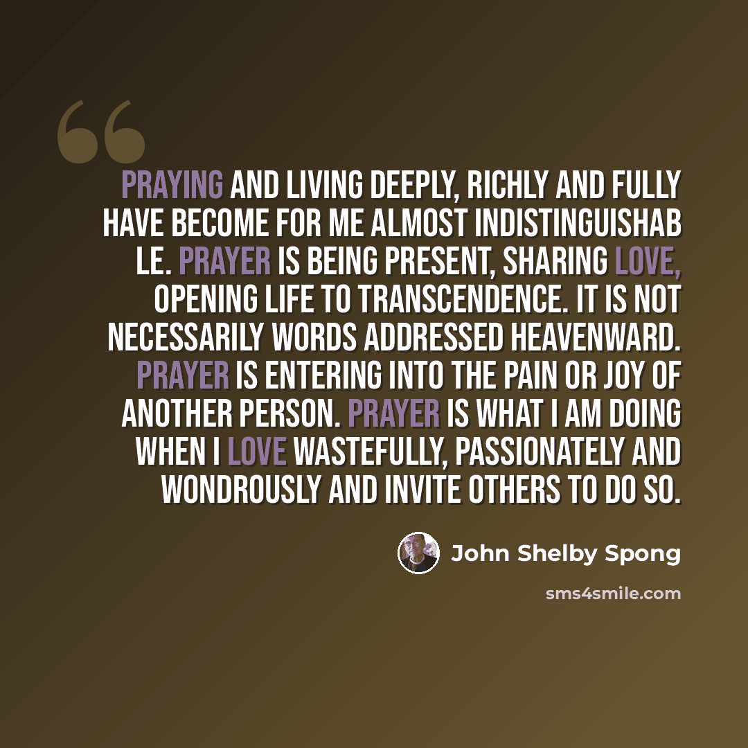 “Praying and living deeply, richly and fully have become for me almost indistinguishab le. Prayer is being present, sharing love, opening life to transcendence. It is not necessarily words addressed heavenward. Prayer is entering into the pain or joy of another person. Prayer is what I am doing…” quote by John Shelby Spong