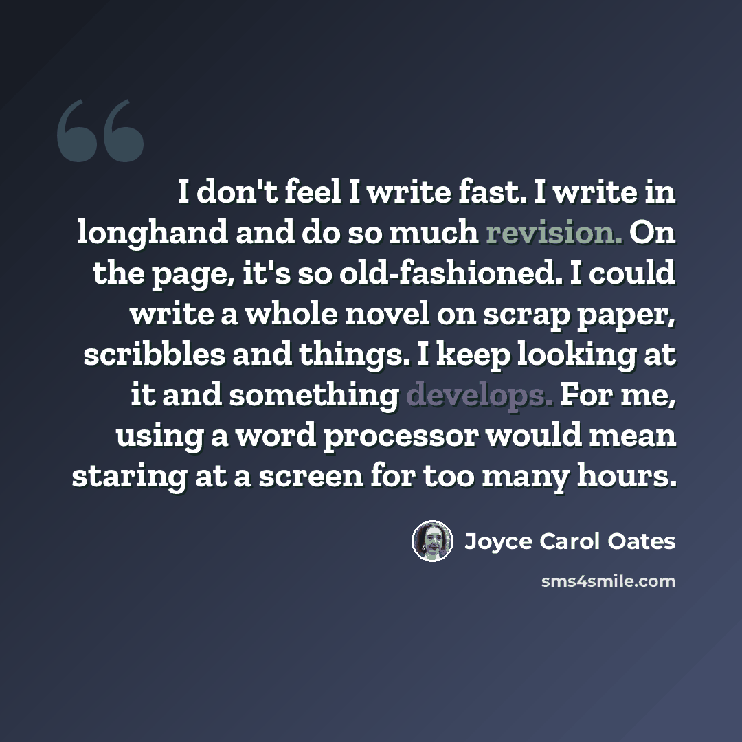 “I don't feel I write fast. I write in longhand and do so much revision. On the page, it's so old-fashioned. I could write a whole novel on scrap paper, scribbles and things. I keep looking at it and something develops. For me, using a word processor would mean staring at a screen for too many hours.” quote by Joyce Carol Oates
