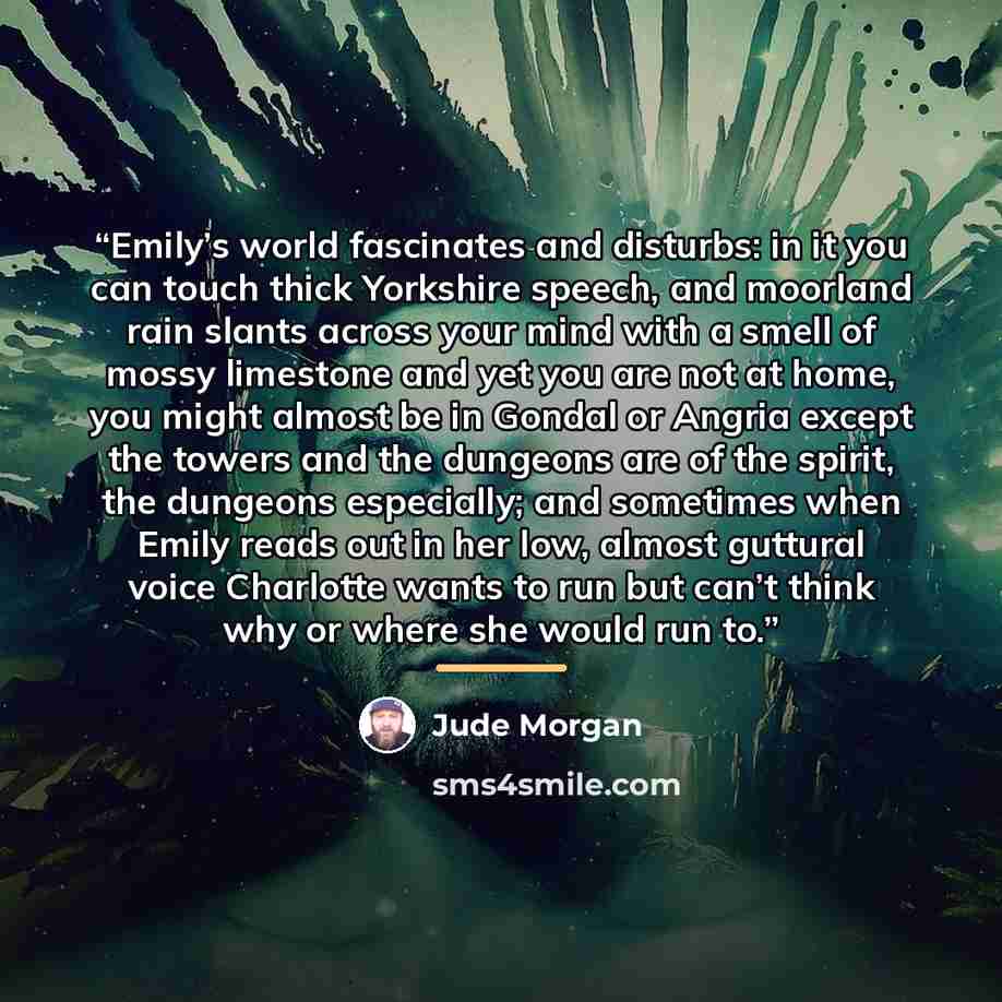 “Emily’s world fascinates and disturbs: in it you can touch thick Yorkshire speech, and moorland rain slants across your mind with a smell of mossy limestone and yet you are not at home, you might almost be in Gondal or Angria except the towers and the dungeons are of the spirit, the dungeons…” quote by Jude Morgan